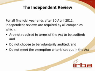 The Independent Review
For all financial year ends after 30 April 2011,
independent reviews are required by all companies
which:
• Are not required in terms of the Act to be audited;
and
• Do not choose to be voluntarily audited; and
• Do not meet the exemption criteria set out in the Act
4
 