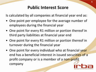 Public Interest Score
Is calculated by all companies at financial year end as:
• One point per employee for the average number of
employees during the financial year
• One point for every R1 million or portion thereof in
third party liabilities at financial year end
• One point for every R1 million or portion thereof in
turnover during the financial year
• One point for every individual who at financial year
end has a beneficial interest in issued securities of a
profit company or is a member of a non-profit
company
5
 
