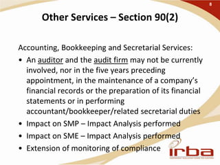 Other Services – Section 90(2)
Accounting, Bookkeeping and Secretarial Services:
• An auditor and the audit firm may not be currently
involved, nor in the five years preceding
appointment, in the maintenance of a company’s
financial records or the preparation of its financial
statements or in performing
accountant/bookkeeper/related secretarial duties
• Impact on SMP – Impact Analysis performed
• Impact on SME – Impact Analysis performed
• Extension of monitoring of compliance
8
 