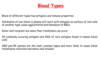 Blood Types
Blood of different types has antigenic and immune properties
Antibodies of one blood in plasma will react with antigens on surface of red cells
of another type cause agglutination and hemolysis of RBCs
Donor and recipient are same then transfusion can occur
30 commonly occuring antigens and 100s of rare antigens found in human blood
cells
ABO and Rh system are the most common types and more likely to cause blood
transfusion reactions and hence well studied
 