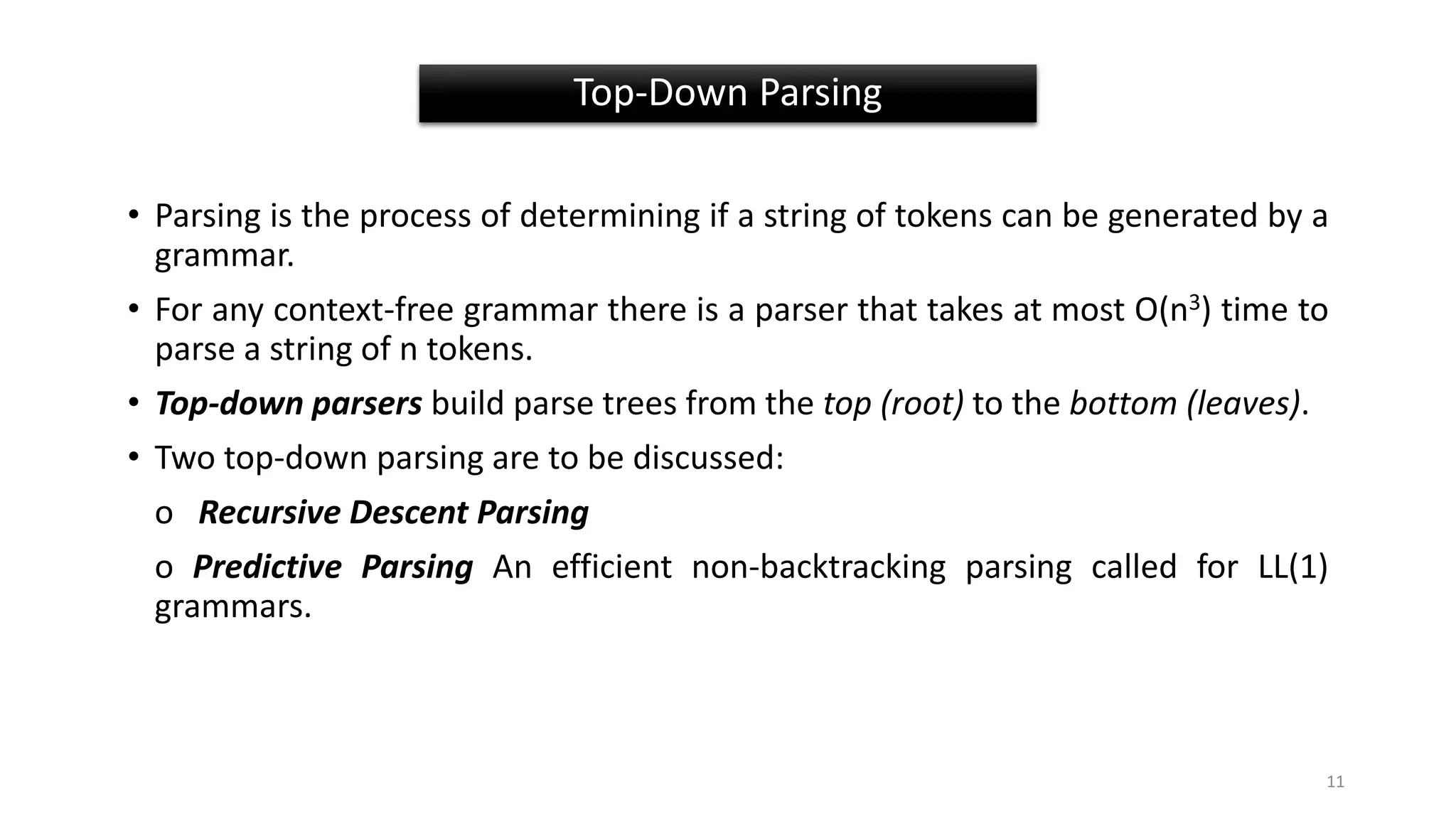 • Parsing is the process of determining if a string of tokens can be generated by a
grammar.
• For any context-free grammar there is a parser that takes at most Ο(n3) time to
parse a string of n tokens.
• Top-down parsers build parse trees from the top (root) to the bottom (leaves).
• Two top-down parsing are to be discussed:
o Recursive Descent Parsing
o Predictive Parsing An efficient non-backtracking parsing called for LL(1)
grammars.
Top-Down Parsing
11
 
