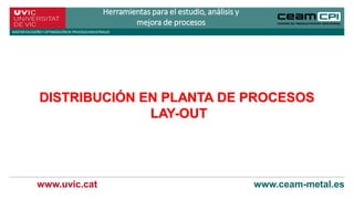 www.uvic.cat www.ceam-metal.es
Herramientas para el estudio, análisis y
mejora de procesos
MÁSTERENDISEÑOY OPTIMIZACIÓNDE PROCESOSINDUSTRIALES
DISTRIBUCIÓN EN PLANTA DE PROCESOS
LAY-OUT
 