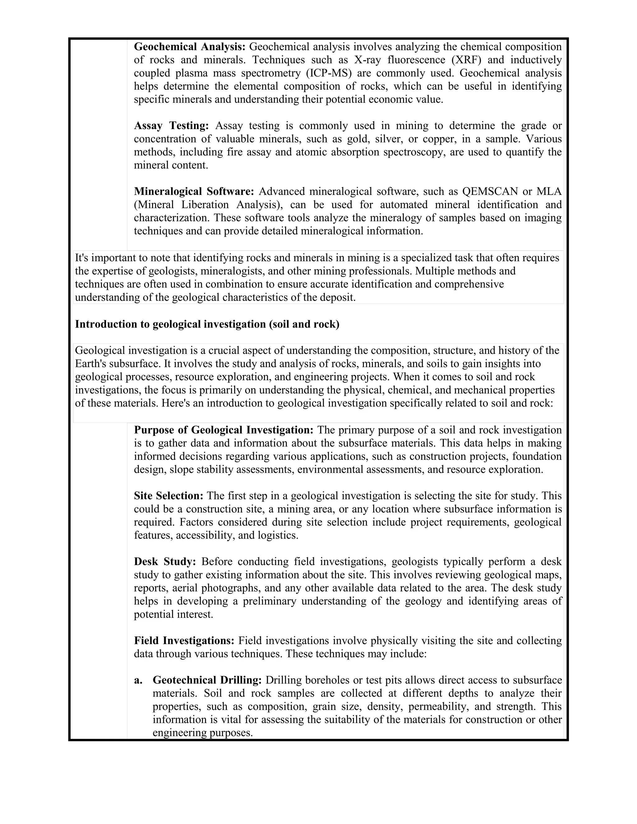 Geochemical Analysis: Geochemical analysis involves analyzing the chemical composition
of rocks and minerals. Techniques such as X-ray fluorescence (XRF) and inductively
coupled plasma mass spectrometry (ICP-MS) are commonly used. Geochemical analysis
helps determine the elemental composition of rocks, which can be useful in identifying
specific minerals and understanding their potential economic value.
Assay Testing: Assay testing is commonly used in mining to determine the grade or
concentration of valuable minerals, such as gold, silver, or copper, in a sample. Various
methods, including fire assay and atomic absorption spectroscopy, are used to quantify the
mineral content.
Mineralogical Software: Advanced mineralogical software, such as QEMSCAN or MLA
(Mineral Liberation Analysis), can be used for automated mineral identification and
characterization. These software tools analyze the mineralogy of samples based on imaging
techniques and can provide detailed mineralogical information.
It's important to note that identifying rocks and minerals in mining is a specialized task that often requires
the expertise of geologists, mineralogists, and other mining professionals. Multiple methods and
techniques are often used in combination to ensure accurate identification and comprehensive
understanding of the geological characteristics of the deposit.
Introduction to geological investigation (soil and rock)
Geological investigation is a crucial aspect of understanding the composition, structure, and history of the
Earth's subsurface. It involves the study and analysis of rocks, minerals, and soils to gain insights into
geological processes, resource exploration, and engineering projects. When it comes to soil and rock
investigations, the focus is primarily on understanding the physical, chemical, and mechanical properties
of these materials. Here's an introduction to geological investigation specifically related to soil and rock:
Purpose of Geological Investigation: The primary purpose of a soil and rock investigation
is to gather data and information about the subsurface materials. This data helps in making
informed decisions regarding various applications, such as construction projects, foundation
design, slope stability assessments, environmental assessments, and resource exploration.
Site Selection: The first step in a geological investigation is selecting the site for study. This
could be a construction site, a mining area, or any location where subsurface information is
required. Factors considered during site selection include project requirements, geological
features, accessibility, and logistics.
Desk Study: Before conducting field investigations, geologists typically perform a desk
study to gather existing information about the site. This involves reviewing geological maps,
reports, aerial photographs, and any other available data related to the area. The desk study
helps in developing a preliminary understanding of the geology and identifying areas of
potential interest.
Field Investigations: Field investigations involve physically visiting the site and collecting
data through various techniques. These techniques may include:
a. Geotechnical Drilling: Drilling boreholes or test pits allows direct access to subsurface
materials. Soil and rock samples are collected at different depths to analyze their
properties, such as composition, grain size, density, permeability, and strength. This
information is vital for assessing the suitability of the materials for construction or other
engineering purposes.
 