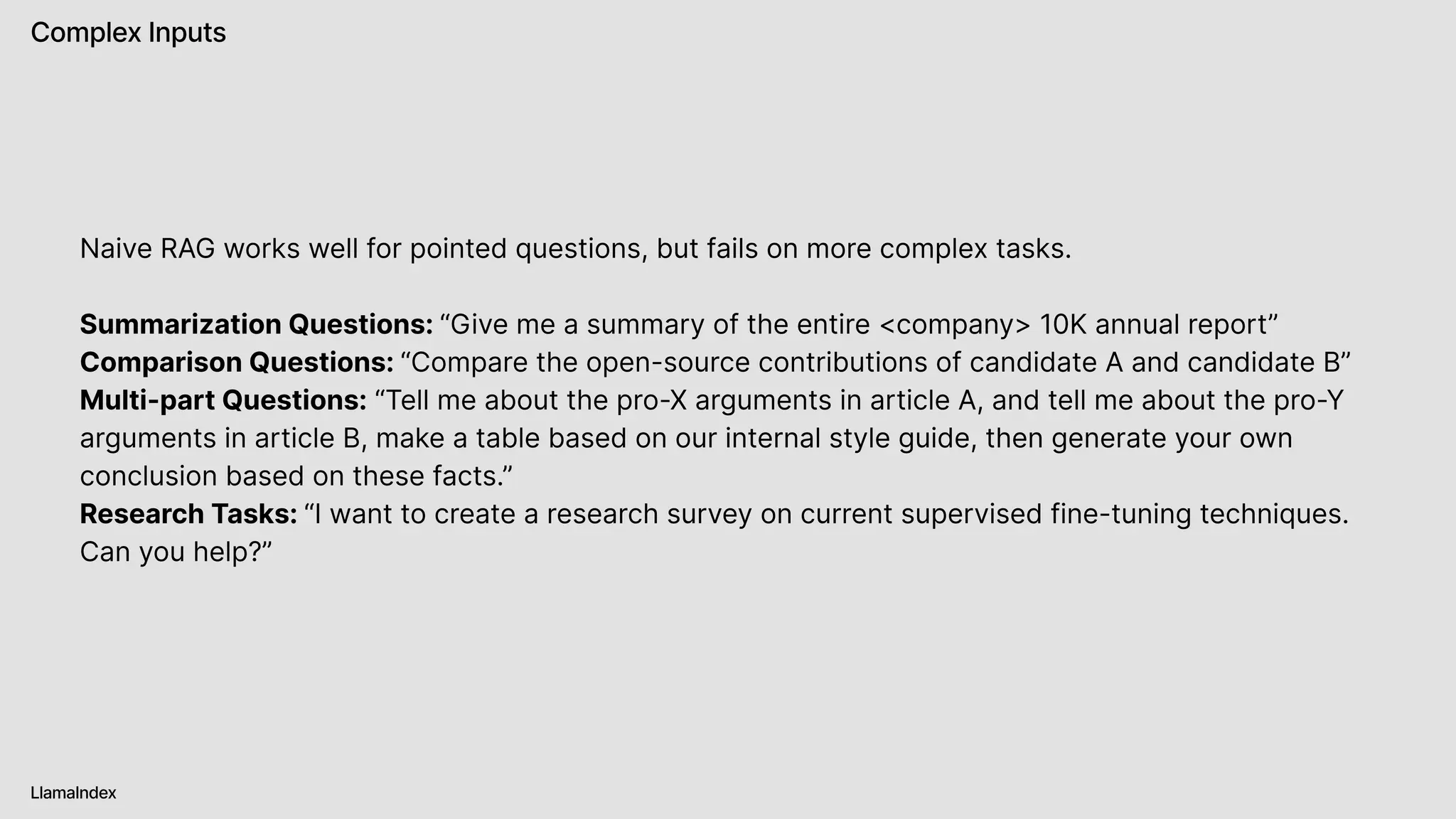 Complex Inputs
LlamaIndex
Naive RAG works well for pointed questions, but fails on more complex tasks.


Summarization Questions: “Give me a summary of the entire <company> 10K annual report” 

Comparison Questions: “Compare the open-source contributions of candidate A and candidate B”

Multi-part Questions: “Tell me about the pro-X arguments in article A, and tell me about the pro-Y
arguments in article B, make a table based on our internal style guide, then generate your own
conclusion based on these facts.”

Research Tasks: “I want to create a research survey on current supervised fine-tuning techniques.
Can you help?”
 
