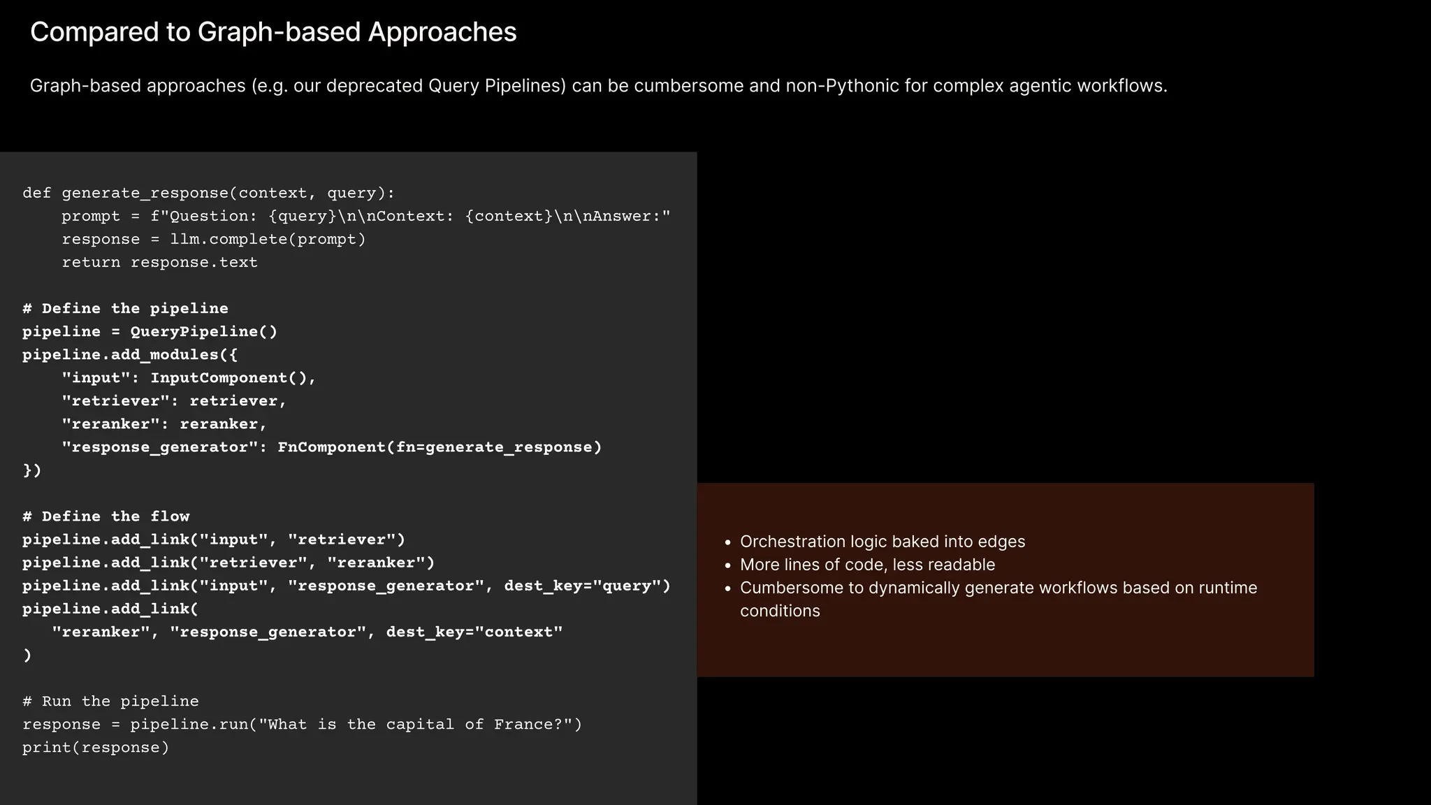 def generate_response(context, query): 
prompt = f"Question: {query}nnContext: {context}nnAnswer:" 
response = llm.complete(prompt) 
return response.text 

# Define the pipeline

pipeline = QueryPipeline()

pipeline.add_modules({ 
"input": InputComponent(), 
"retriever": retriever, 
"reranker": reranker,

"response_generator": FnComponent(fn=generate_response)

}) 

# Define the flow

pipeline.add_link("input", "retriever")

pipeline.add_link("retriever", "reranker")

pipeline.add_link("input", "response_generator", dest_key="query")

pipeline.add_link(

"reranker", "response_generator", dest_key="context"

)


# Run the pipeline

response = pipeline.run("What is the capital of France?")

print(response)
Compared to Graph-based Approaches
Graph-based approaches (e.g. our deprecated Query Pipelines) can be cumbersome and non-Pythonic for complex agentic workflows.
Orchestration logic baked into edge
More lines of code, less readabl
Cumbersome to dynamically generate workflows based on runtime
conditions
 