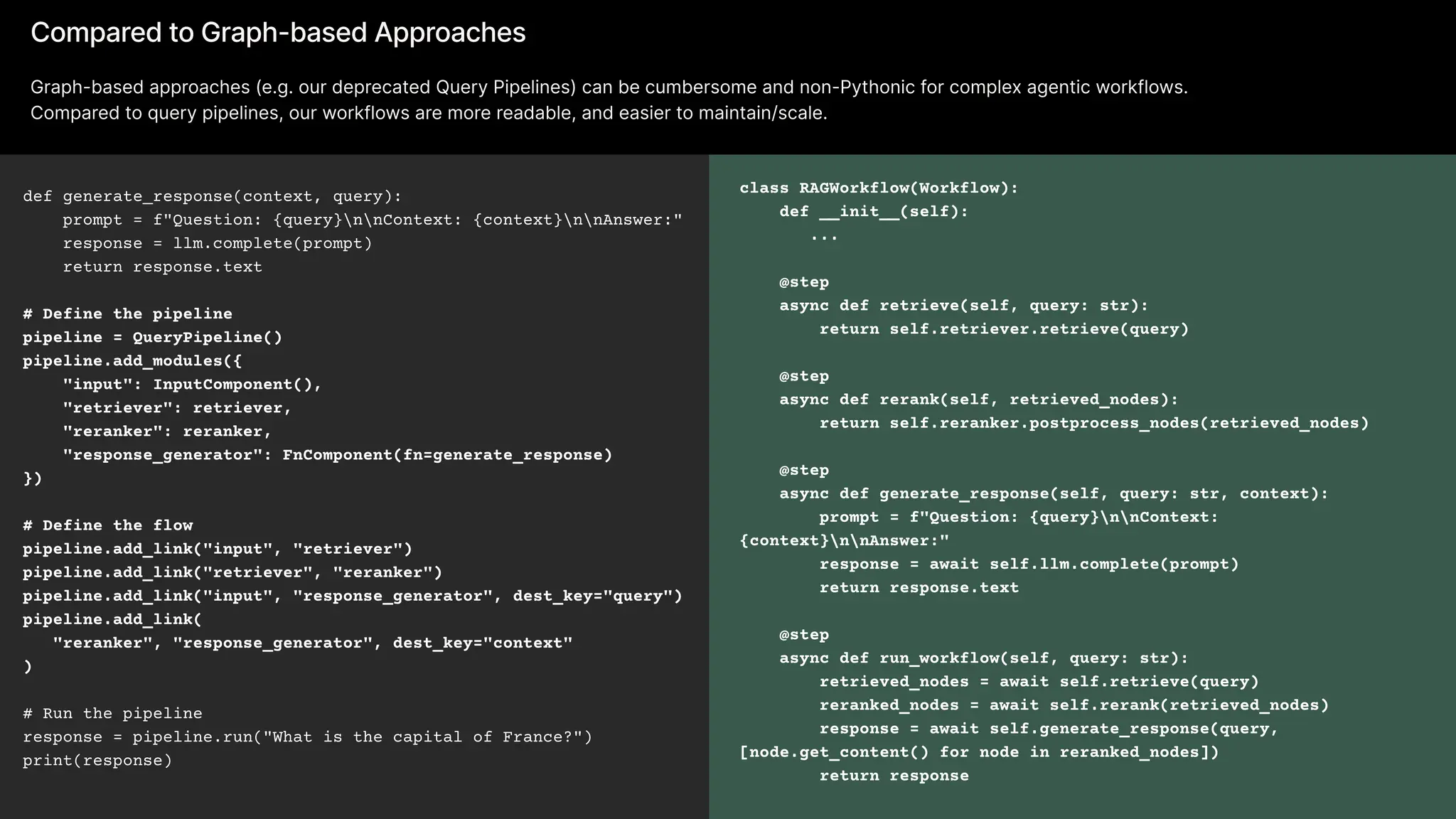 def generate_response(context, query): 
prompt = f"Question: {query}nnContext: {context}nnAnswer:" 
response = llm.complete(prompt) 
return response.text 

# Define the pipeline

pipeline = QueryPipeline()

pipeline.add_modules({ 
"input": InputComponent(), 
"retriever": retriever, 
"reranker": reranker,

"response_generator": FnComponent(fn=generate_response)

}) 

# Define the flow

pipeline.add_link("input", "retriever")

pipeline.add_link("retriever", "reranker")

pipeline.add_link("input", "response_generator", dest_key="query")

pipeline.add_link(

"reranker", "response_generator", dest_key="context"

)


# Run the pipeline

response = pipeline.run("What is the capital of France?")

print(response)
Compared to Graph-based Approaches
Graph-based approaches (e.g. our deprecated Query Pipelines) can be cumbersome and non-Pythonic for complex agentic workflows.

Compared to query pipelines, our workflows are more readable, and easier to maintain/scale.
class RAGWorkflow(Workflow): 
def __init__(self):

...  
@step 
async def retrieve(self, query: str): 
return self.retriever.retrieve(query)  
@step 
async def rerank(self, retrieved_nodes): 
return self.reranker.postprocess_nodes(retrieved_nodes)  
@step 
async def generate_response(self, query: str, context): 
prompt = f"Question: {query}nnContext:
{context}nnAnswer:" 
response = await self.llm.complete(prompt) 
return response.text  
@step 
async def run_workflow(self, query: str): 
retrieved_nodes = await self.retrieve(query) 
reranked_nodes = await self.rerank(retrieved_nodes) 
response = await self.generate_response(query,
[node.get_content() for node in reranked_nodes]) 
return response
 