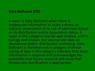 Data Deficient (DD)

A taxon is Data Deficient when there is
inadequate information to make a direct, or
indirect, assessment of its risk of extinction based
on its distribution and/or population status. A
taxon in this category may be well studied, and its
biology well known, but appropriate data on
abundance and/or distribution arelacking. Data
Deficient is therefore not a category of threat.
Listing of taxa in this category indicates that more
information is required and acknowledges the
possibility that future research will show that
threatened classification is appropriate.
 