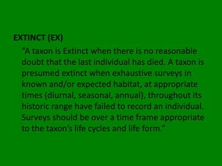 EXTINCT (EX)
  “A taxon is Extinct when there is no reasonable
  doubt that the last individual has died. A taxon is
  presumed extinct when exhaustive surveys in
  known and/or expected habitat, at appropriate
  times (diurnal, seasonal, annual), throughout its
  historic range have failed to record an individual.
  Surveys should be over a time frame appropriate
  to the taxon’s life cycles and life form.”
 