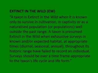 EXTINCT IN THE WILD (EW)
“A taxon is Extinct in the Wild when it is known
only to survive in cultivation, in captivity or as a
naturalised population (or populations) well
outside the past range. A taxon is presumed
Extinct in the Wild when exhaustive surveys in
known and/or expected habitat, at appropriate
times (diurnal, seasonal, annual), throughout its
historic range have failed to record an individual.
Surveys should be over a time frame appropriate
to the taxon's life cycle and life form.”
 