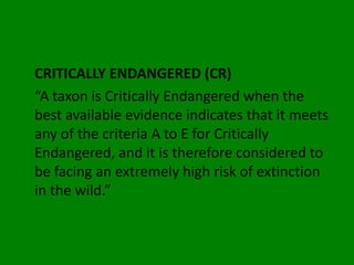 CRITICALLY ENDANGERED (CR)
“A taxon is Critically Endangered when the
best available evidence indicates that it meets
any of the criteria A to E for Critically
Endangered, and it is therefore considered to
be facing an extremely high risk of extinction
in the wild.”
 