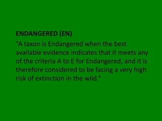 ENDANGERED (EN)
“A taxon is Endangered when the best
available evidence indicates that it meets any
of the criteria A to E for Endangered, and it is
therefore considered to be facing a very high
risk of extinction in the wild.”
 