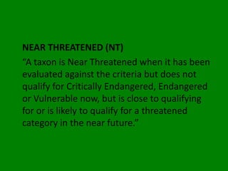 NEAR THREATENED (NT)
“A taxon is Near Threatened when it has been
evaluated against the criteria but does not
qualify for Critically Endangered, Endangered
or Vulnerable now, but is close to qualifying
for or is likely to qualify for a threatened
category in the near future.”
 