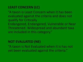 LEAST CONCERN (LC)
“A taxon is Least Concern when it has been
evaluated against the criteria and does not
qualify for Critically
Endangered, Endangered, Vulnerable or Near
Threatened. Widespread and abundant taxa
are included in this category.”

NOT EVALUATED (NE)
“A taxon is Not Evaluated when it is has not
yet been evaluated against the criteria.”
 