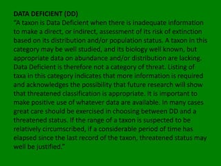 DATA DEFICIENT (DD)
“A taxon is Data Deficient when there is inadequate information
to make a direct, or indirect, assessment of its risk of extinction
based on its distribution and/or population status. A taxon in this
category may be well studied, and its biology well known, but
appropriate data on abundance and/or distribution are lacking.
Data Deficient is therefore not a category of threat. Listing of
taxa in this category indicates that more information is required
and acknowledges the possibility that future research will show
that threatened classification is appropriate. It is important to
make positive use of whatever data are available. In many cases
great care should be exercised in choosing between DD and a
threatened status. If the range of a taxon is suspected to be
relatively circumscribed, if a considerable period of time has
elapsed since the last record of the taxon, threatened status may
well be justified.”
 