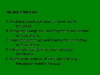 The five criteria are:

A. Declining population (past, present and/or
      projected)
B. Geographic range size, and fragmentation, decline
      or fluctuations
C. Small population size and fragmentation, decline,
      or fluctuations
D. Very small population or very restricted
      distribution
E. Quantitative analysis of extinction risk (e.g.,
      Population Viability Analysis)
 