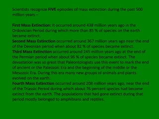 Scientists recognize FIVE episodes of mass extinction during the past 500
million years –

First Mass Extinction: It occurred around 438 million years ago in the
Ordovician Period during which more than 85 % of species on the earth
became extinct.
Second Mass Extinction occurred around 367 million years ago near the end
of the Devonian period when about 82 % of species became extinct.
Third Mass Extinction occurred around 245 million years ago at the end of
the Permian period when about 96 % of species became extinct. The
devastation was so great that Paleontologists use this event to mark the end
of ancient or the Paleozoic Era and the beginning of the middle or the
Mesozoic Era. During this era many new groups of animals and plants
evolved on the earth.
Fourth Mass Extinction occurred around 208 million years ago, near the end
of the Triassic Period during which about 76 percent species had become
extinct from the earth. The populations that had gone extinct during that
period mostly belonged to amphibians and reptiles.
 