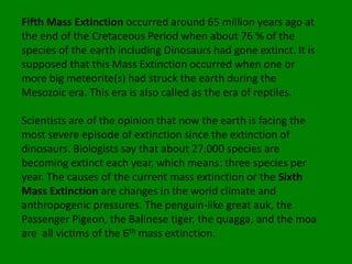 Fifth Mass Extinction occurred around 65 million years ago at
the end of the Cretaceous Period when about 76 % of the
species of the earth including Dinosaurs had gone extinct. It is
supposed that this Mass Extinction occurred when one or
more big meteorite(s) had struck the earth during the
Mesozoic era. This era is also called as the era of reptiles.

Scientists are of the opinion that now the earth is facing the
most severe episode of extinction since the extinction of
dinosaurs. Biologists say that about 27,000 species are
becoming extinct each year, which means: three species per
year. The causes of the current mass extinction or the Sixth
Mass Extinction are changes in the world climate and
anthropogenic pressures. The penguin-like great auk, the
Passenger Pigeon, the Balinese tiger, the quagga, and the moa
are all victims of the 6th mass extinction.
 