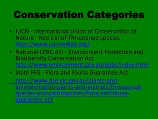 Conservation Categories
• IUCN - International Union of Conservation of
  Nature - Red List of Threatened species
  http://www.iucnredlist.org/
• National EPBC Act - Environment Protection and
  Biodiversity Conservation Act
  http://www.environment.gov.au/epbc/index.html
• State FFG - Flora and Fauna Guarantee Act
  http://www.dse.vic.gov.au/plants-and-
  animals/native-plants-and-animals/threatened-
  species-and-communities/flora-and-fauna-
  guarantee-act
 