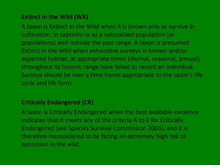 Extinct in the Wild (WX)
A taxon is Extinct in the Wild when it is known only to survive in
cultivation, in captivity or as a naturalized population (or
populations) well outside the past range. A taxon is presumed
Extinct in the Wild when exhaustive surveys in known and/or
expected habitat, at appropriate times (diurnal, seasonal, annual),
throughout its historic range have failed to record an individual.
Surveys should be over a time frame appropriate to the taxon’s life
cycle and life form.

Critically Endangered (CR)
A taxon is Critically Endangered when the best available evidence
indicates that it meets any of the criteria A to E for Critically
Endangered (see Species Survival Commission 2001), and it is
therefore mconsidered to be facing an extremely high risk of
extinction in the wild.
 