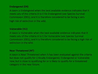 Endangered (EN)
A taxon is Endangered when the best available evidence indicates that it
meets any of the criteria A to E for Endangered (see Species Survival
Commission 2001), and it is therefore considered to be facing a very
high risk of extinction in the wild.

Vulnerable (VU)
A taxon is Vulnerable when the best available evidence indicates that it
meets any of the criteria A to E for Vulnerable (see Species Survival
Commission 2001), and it is therefore considered to be facing a high risk of
extinction in the wild.

Near Threatened (NT)
A taxon is Near Threatened when it has been evaluated against the criteria
but does not qualify for Critically Endangered, Endangered or Vulnerable
now, but is close to qualifying for or is likely to qualify for a threatened
category in the near future.
 