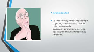 • JEROME BRUNER
• Se considera el padre de la psicología
cognitiva, es relevante sus trabajos
relacionados con la
percepcion,aprendizaje y memoria
han influido en el sistema educativo
Americano
 