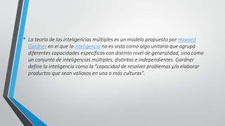 • La teoría de las inteligencias múltiples es un modelo propuesto por Howard
Gardner en el que la inteligencia no es vista como algo unitario que agrupa
diferentes capacidades específicas con distinto nivel de generalidad, sino como
un conjunto de inteligencias múltiples, distintas e independientes. Gardner
define la inteligencia como la "capacidad de resolver problemas y/o elaborar
productos que sean valiosos en una o más culturas".
 
