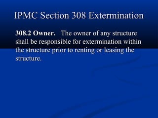 IPMC Section 308 ExterminationIPMC Section 308 Extermination
308.2 Owner.308.2 Owner. The owner of any structureThe owner of any structure
shall be responsible for extermination withinshall be responsible for extermination within
the structure prior to renting or leasing thethe structure prior to renting or leasing the
structure.structure.
 