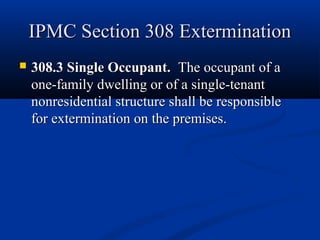 IPMC Section 308 ExterminationIPMC Section 308 Extermination
 308.3 Single Occupant.308.3 Single Occupant. The occupant of aThe occupant of a
one-family dwelling or of a single-tenantone-family dwelling or of a single-tenant
nonresidential structure shall be responsiblenonresidential structure shall be responsible
for extermination on the premises.for extermination on the premises.
 