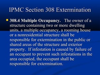 IPMC Section 308 ExterminationIPMC Section 308 Extermination
 308.4 Multiple Occupancy.308.4 Multiple Occupancy. The owner of aThe owner of a
structure containing two or more dwellingstructure containing two or more dwelling
units, a multiple occupancy, a rooming houseunits, a multiple occupancy, a rooming house
or a nonresidential structure shall beor a nonresidential structure shall be
responsible for extermination in the public orresponsible for extermination in the public or
shared areas of the structure and exteriorshared areas of the structure and exterior
property. If infestation is caused by failure ofproperty. If infestation is caused by failure of
an occupant to prevent such infestations in thean occupant to prevent such infestations in the
area occupied, the occupant shall bearea occupied, the occupant shall be
responsible for extermination.responsible for extermination.
 
