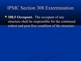 IPMC Section 308 ExterminationIPMC Section 308 Extermination
 308.5 Occupant.308.5 Occupant. The occupant of anyThe occupant of any
structure shall be responsible for the continuedstructure shall be responsible for the continued
rodent and pest-free condition of the structure.rodent and pest-free condition of the structure.
 