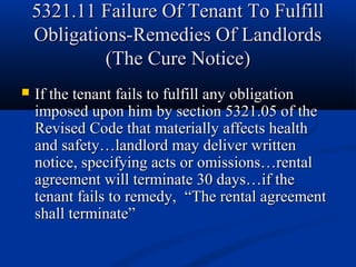 5321.11 Failure Of Tenant To Fulfill5321.11 Failure Of Tenant To Fulfill
Obligations-Remedies Of LandlordsObligations-Remedies Of Landlords
(The Cure Notice)(The Cure Notice)
 If the tenant fails to fulfill any obligationIf the tenant fails to fulfill any obligation
imposed upon him by section 5321.05 of theimposed upon him by section 5321.05 of the
Revised Code that materially affects healthRevised Code that materially affects health
and safety…landlord may deliver writtenand safety…landlord may deliver written
notice, specifying acts or omissions…rentalnotice, specifying acts or omissions…rental
agreement will terminate 30 days…if theagreement will terminate 30 days…if the
tenant fails to remedy,tenant fails to remedy, “The rental agreement“The rental agreement
shall terminate”shall terminate”
 