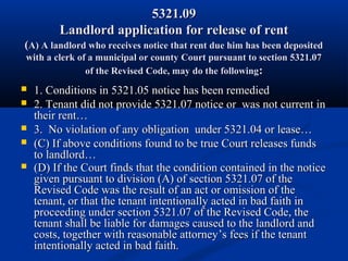 5321.095321.09
Landlord application for release of rentLandlord application for release of rent
((A) A landlord who receives notice that rent due him has been depositedA) A landlord who receives notice that rent due him has been deposited
with a clerk of a municipal or county Court pursuant to section 5321.07with a clerk of a municipal or county Court pursuant to section 5321.07
of the Revised Code, may do the followingof the Revised Code, may do the following::
 1. Conditions in 5321.05 notice has been remedied1. Conditions in 5321.05 notice has been remedied
 2. Tenant did not provide 5321.07 notice or was not current in2. Tenant did not provide 5321.07 notice or was not current in
their rent…their rent…
 3. No violation of any obligation under 5321.04 or lease…3. No violation of any obligation under 5321.04 or lease…
 (C) If above conditions found to be true Court releases funds(C) If above conditions found to be true Court releases funds
to landlord…to landlord…
 (D) If the Court finds that the condition contained in the notice(D) If the Court finds that the condition contained in the notice
given pursuant to division (A) of section 5321.07 of thegiven pursuant to division (A) of section 5321.07 of the
Revised Code was the result of an act or omission of theRevised Code was the result of an act or omission of the
tenant, or that the tenant intentionally acted in bad faith intenant, or that the tenant intentionally acted in bad faith in
proceeding under section 5321.07 of the Revised Code, theproceeding under section 5321.07 of the Revised Code, the
tenant shall be liable for damages caused to the landlord andtenant shall be liable for damages caused to the landlord and
costs, together with reasonable attorneycosts, together with reasonable attorney’s fees if the tenant’s fees if the tenant
intentionally acted in bad faith.intentionally acted in bad faith.
 