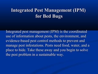 Integrated Pest Management (IPM)Integrated Pest Management (IPM)
for Bed Bugsfor Bed Bugs
Integrated pest management (IPM) is the coordinatedIntegrated pest management (IPM) is the coordinated
use of information about pests, the environment, anduse of information about pests, the environment, and
evidence-based pest control methods to prevent andevidence-based pest control methods to prevent and
manage pest infestations. Pests need food, water, and amanage pest infestations. Pests need food, water, and a
place to hide. Take these away and you begin to solveplace to hide. Take these away and you begin to solve
the pest problem in a sustainable way.the pest problem in a sustainable way.
 