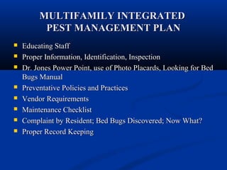 MULTIFAMILY INTEGRATEDMULTIFAMILY INTEGRATED
PEST MANAGEMENT PLANPEST MANAGEMENT PLAN
 Educating StaffEducating Staff
 Proper Information, Identification, InspectionProper Information, Identification, Inspection
 Dr. Jones Power Point, use of Photo Placards, Looking for BedDr. Jones Power Point, use of Photo Placards, Looking for Bed
Bugs ManualBugs Manual
 Preventative Policies and PracticesPreventative Policies and Practices
 Vendor RequirementsVendor Requirements
 Maintenance ChecklistMaintenance Checklist
 Complaint by Resident; Bed Bugs Discovered; Now What?Complaint by Resident; Bed Bugs Discovered; Now What?
 Proper Record KeepingProper Record Keeping
 