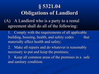 § 5321.04§ 5321.04
Obligations of LandlordObligations of Landlord
(A)(A) A Landlord who is a party to a rentalA Landlord who is a party to a rental
agreement shall do all of the following:agreement shall do all of the following:
1.1. Comply with the requirements of all applicableComply with the requirements of all applicable
building, housing, health, and safety codesbuilding, housing, health, and safety codes thatthat
materially affect health and safety;materially affect health and safety;
2.2. Make all repairs and do whatever is reasonablyMake all repairs and do whatever is reasonably
necessary to put and keep the premises;necessary to put and keep the premises;
3.3. Keep all common areas of the premises in aKeep all common areas of the premises in a safesafe
and sanitary conditionand sanitary condition..
 