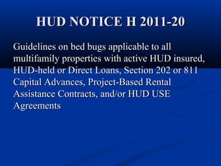 HUD NOTICE H 2011-20HUD NOTICE H 2011-20
Guidelines on bed bugs applicable to allGuidelines on bed bugs applicable to all
multifamily properties with active HUD insured,multifamily properties with active HUD insured,
HUD-held or Direct Loans, Section 202 or 811HUD-held or Direct Loans, Section 202 or 811
Capital Advances, Project-Based RentalCapital Advances, Project-Based Rental
Assistance Contracts, and/or HUD USEAssistance Contracts, and/or HUD USE
AgreementsAgreements
 
