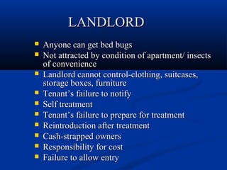 LANDLORDLANDLORD
 Anyone can get bed bugsAnyone can get bed bugs
 Not attracted by condition of apartment/ insectsNot attracted by condition of apartment/ insects
of convenienceof convenience
 Landlord cannot control-clothing, suitcases,Landlord cannot control-clothing, suitcases,
storage boxes, furniturestorage boxes, furniture
 TenantTenant’s failure to notify’s failure to notify
 Self treatmentSelf treatment
 TenantTenant’s failure to prepare for treatment’s failure to prepare for treatment
 Reintroduction after treatmentReintroduction after treatment
 Cash-strapped ownersCash-strapped owners
 Responsibility for costResponsibility for cost
 Failure to allow entryFailure to allow entry
 
