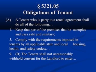 § 5321.05§ 5321.05
Obligations of TenantObligations of Tenant
(A)(A) A Tenant who is party to a rental agreement shallA Tenant who is party to a rental agreement shall
do alldo all of the following…of the following…
1.1. Keep that part of the premises that heKeep that part of the premises that he occupiesoccupies
and uses safe and sanitary;and uses safe and sanitary;
5.5. Comply with the requirements imposed inComply with the requirements imposed in
tenants by all applicable state and localtenants by all applicable state and local housing,housing,
health, and safety codes;…health, and safety codes;…
9.9. (B) The Tenant shall not unreasonably(B) The Tenant shall not unreasonably
withhold consent for the Landlord to enter…withhold consent for the Landlord to enter…
 