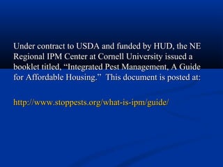 Under contract to USDA and funded by HUD, the NEUnder contract to USDA and funded by HUD, the NE
Regional IPM Center at Cornell University issued aRegional IPM Center at Cornell University issued a
booklet titled,booklet titled, “Integrated Pest Management, A Guide“Integrated Pest Management, A Guide
for Affordable Housing.” This document is posted at:for Affordable Housing.” This document is posted at:
http://www.stoppests.org/what-is-ipm/guide/http://www.stoppests.org/what-is-ipm/guide/
 