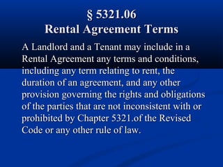 § 5321.06§ 5321.06
Rental Agreement TermsRental Agreement Terms
A Landlord and a Tenant may include in aA Landlord and a Tenant may include in a
Rental Agreement any terms and conditions,Rental Agreement any terms and conditions,
including any term relating to rent, theincluding any term relating to rent, the
duration of an agreement, and any otherduration of an agreement, and any other
provision governing the rights and obligationsprovision governing the rights and obligations
of the parties that are not inconsistent with orof the parties that are not inconsistent with or
prohibited by Chapter 5321.of the Revisedprohibited by Chapter 5321.of the Revised
Code or any other rule of law.Code or any other rule of law.
 