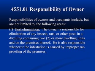 4551.01 Responsibility of Owner4551.01 Responsibility of Owner
Responsibilities of owners and occupants include, butResponsibilities of owners and occupants include, but
are not limited to, the following areas:are not limited to, the following areas:
(f)(f) Pest elimination.Pest elimination. The owner is responsible forThe owner is responsible for
elimination of any insects, rats, or other pests in aelimination of any insects, rats, or other pests in a
dwelling containing two (2) or more dwelling unitsdwelling containing two (2) or more dwelling units
and on the premises thereof. He is also responsibleand on the premises thereof. He is also responsible
whenever the infestation is caused by improper rat-whenever the infestation is caused by improper rat-
proofing of the premises.proofing of the premises.
 