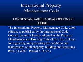 International PropertyInternational Property
Maintenance CodeMaintenance Code
1307.01 STANDARDS AND ADOPTION OF1307.01 STANDARDS AND ADOPTION OF
CODE.CODE.
The International Property Maintenance Code, 2006The International Property Maintenance Code, 2006
edition, as published by the International Codeedition, as published by the International Code
Council, be and is hereby adopted as the PropertyCouncil, be and is hereby adopted as the Property
Maintenance and Housing Code of the City of Troy,Maintenance and Housing Code of the City of Troy,
for regulating and governing the condition andfor regulating and governing the condition and
maintenance of all property, building and structures.maintenance of all property, building and structures.
(Ord. 32-2007. Passed 6-18-07.)(Ord. 32-2007. Passed 6-18-07.)
 