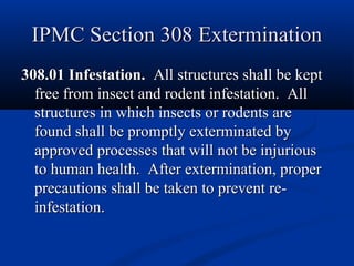 IPMC Section 308 ExterminationIPMC Section 308 Extermination
308.01 Infestation.308.01 Infestation. All structures shall be keptAll structures shall be kept
free from insect and rodent infestation. Allfree from insect and rodent infestation. All
structures in which insects or rodents arestructures in which insects or rodents are
found shall be promptly exterminated byfound shall be promptly exterminated by
approved processes that will not be injuriousapproved processes that will not be injurious
to human health. After extermination, properto human health. After extermination, proper
precautions shall be taken to prevent re-precautions shall be taken to prevent re-
infestation.infestation.
 