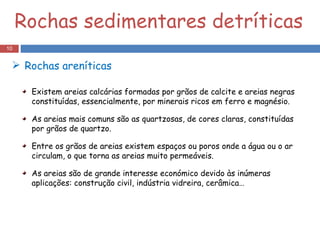 Rochas sedimentares detríticas Existem areias calcárias formadas por grãos de calcite e areias negras constituídas, essencialmente, por minerais ricos em ferro e magnésio. As areias mais comuns são as quartzosas, de cores claras, constituídas por grãos de quartzo. Entre os grãos de areias existem espaços ou poros onde a água ou o ar circulam, o que torna as areias muito permeáveis. As areias são de grande interesse económico devido às inúmeras aplicações: construção civil, indústria vidreira, cerâmica… Rochas areníticas 