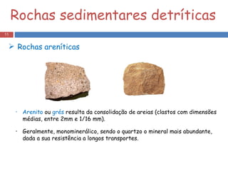 Rochas sedimentares detríticas Arenito  ou  grés  resulta da consolidação de areias (clastos com dimensões médias, entre 2mm e 1/16 mm). Geralmente, monominerálico, sendo o quartzo o mineral mais abundante, dada a sua resistência a longos transportes. Rochas areníticas 