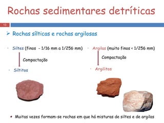 Rochas sedimentares detríticas Siltitos   Rochas   sílticas e rochas argilosas  Compactação Siltes  (finos  - 1/16 mm a 1/256 mm) Argilas  (muito finos < 1/256 mm)  Argilitos   Compactação Muitas vezes formam-se rochas em que há misturas de siltes e de argilas 