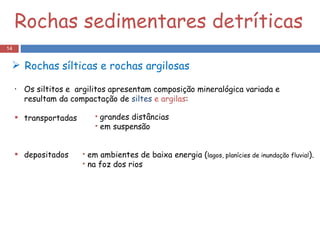 Rochas sedimentares detríticas Os siltitos e  argilitos apresentam composição mineralógica variada e resultam da compactação de  siltes  e argilas : transportadas depositados grandes distâncias em suspensão em ambientes de baixa energia ( lagos, planícies de inundação fluvial ). na foz dos rios Rochas   sílticas e rochas argilosas  
