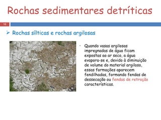 Quando vasas argilosas impregnadas de água ficam expostas ao ar seco, a água evapora-se e, devido à diminuição de volume do material argiloso, essas formações aparecem fendilhadas, formando fendas de dessecação ou  fendas de retração  características. Rochas   sílticas e rochas argilosas  Rochas sedimentares detríticas 