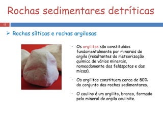 Rochas sedimentares detríticas Os  argilitos  são constituídos fundamentalmente por minerais de argila (resultantes da meteorização química de vários minerais, nomeadamente dos feldspatos e das micas). Os argilitos constituem cerca de 80% do conjunto das rochas sedimentares. O caulino é um argilito, branco, formado pelo mineral de argila caulinite. Rochas   sílticas e rochas argilosas  