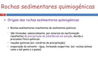 Rochas sedimentares resultantes de sedimentos químicos. São formadas, essencialmente, por minerais de neoformação resultantes  da precipitação de substâncias em solução , devida a processos físico-químicos: reações químicas (ex: calcários de precipitação);  evaporação do solvente – água, formando evaporitos  (ex: rochas salinas como o sal-gema e o gesso).  Rochas sedimentares quimiogénicas Origem das rochas sedimentares quimiogénicas 